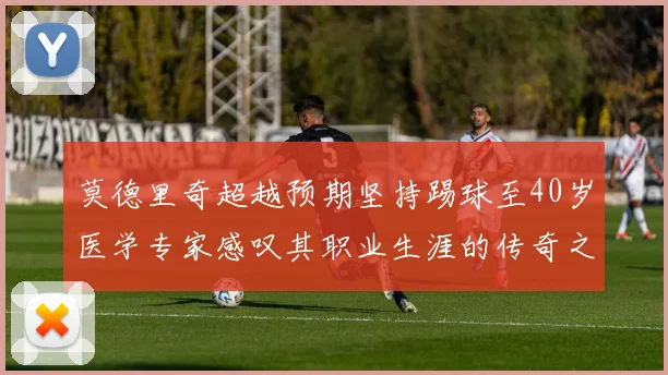莫德里奇超越预期坚持踢球至40岁医学专家感叹其职业生涯的传奇之路