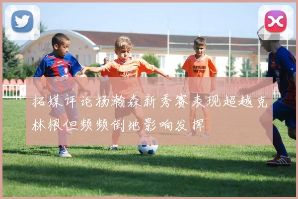 拓媒评论杨瀚森新秀赛表现超越克林根但频频倒地影响发挥