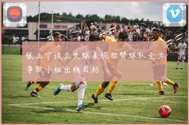 张玉宁谈无失球表现称赞球队全力争取小组出线目标