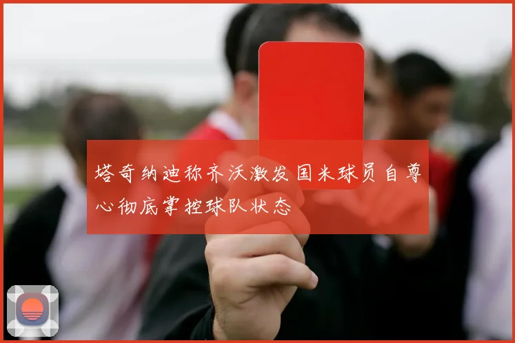 塔奇纳迪称齐沃激发国米球员自尊心彻底掌控球队状态