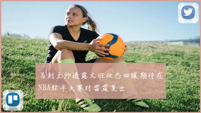 马刺主帅透露文班状态回暖期待在NBA杯半决赛对雷霆复出