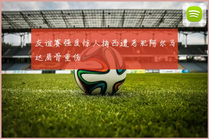 友谊赛强度惊人梅西遭恶犯阿尔马达眉骨重伤