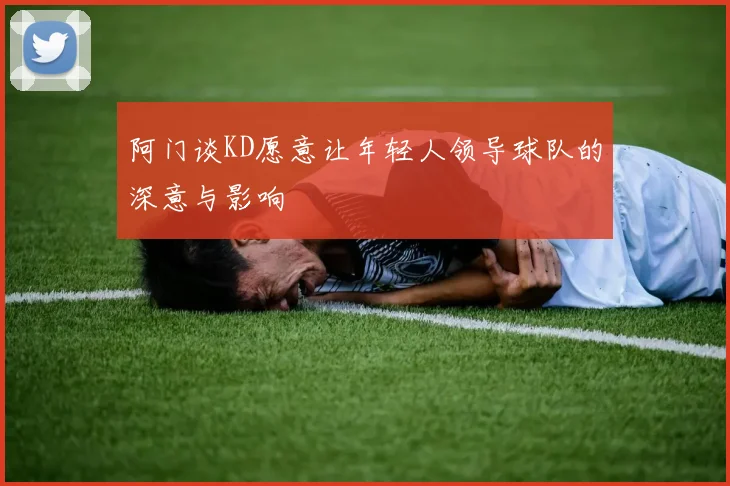阿门谈KD愿意让年轻人领导球队的深意与影响