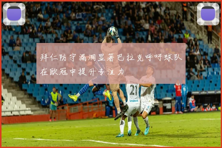 拜仁防守漏洞显著巴拉克呼吁球队在欧冠中提升专注力