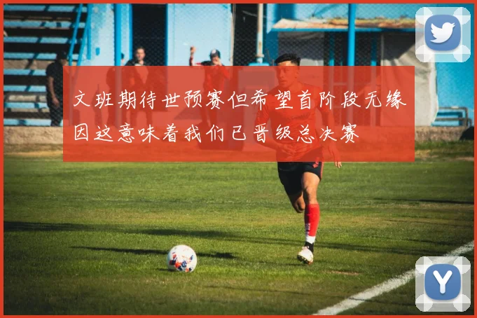 文班期待世预赛但希望首阶段无缘因这意味着我们已晋级总决赛