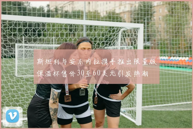 斯坦利与安东内拉携手推出限量版保温杯售价30至60美元引发热潮