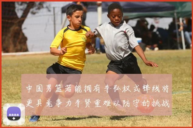 中国男篮若能拥有李弘权式锋线将更具竞争力李贤重难以防守的挑战