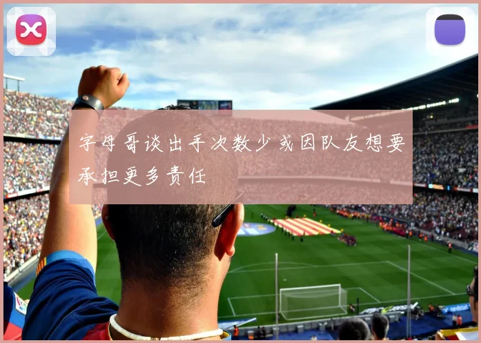 字母哥谈出手次数少或因队友想要承担更多责任