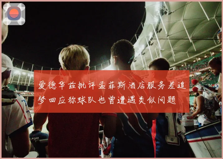 爱德华兹批评孟菲斯酒店服务差追梦回应称球队也曾遭遇类似问题