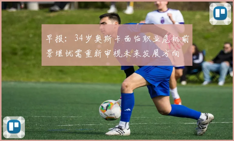 早报：34岁奥斯卡面临职业危机前景堪忧需重新审视未来发展方向