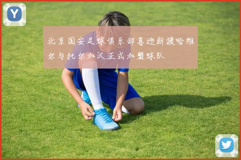 北京国安足球俱乐部喜迎新援哈维尔与托尔加汉正式加盟球队