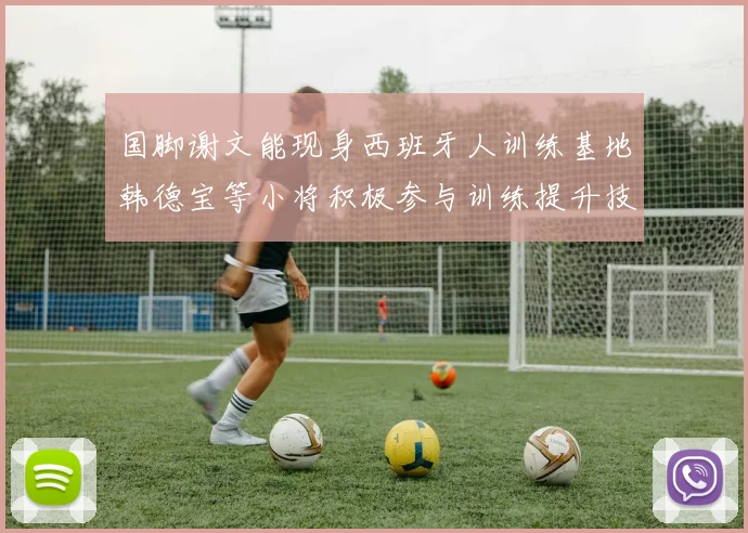 国脚谢文能现身西班牙人训练基地韩德宝等小将积极参与训练提升技艺