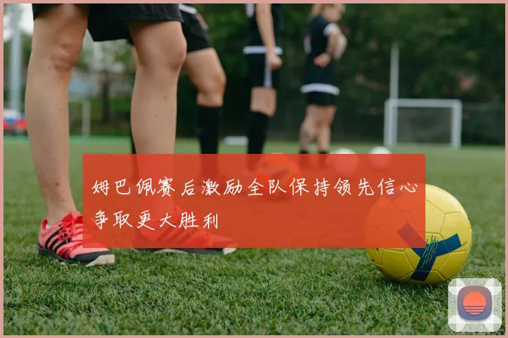 姆巴佩赛后激励全队保持领先信心争取更大胜利