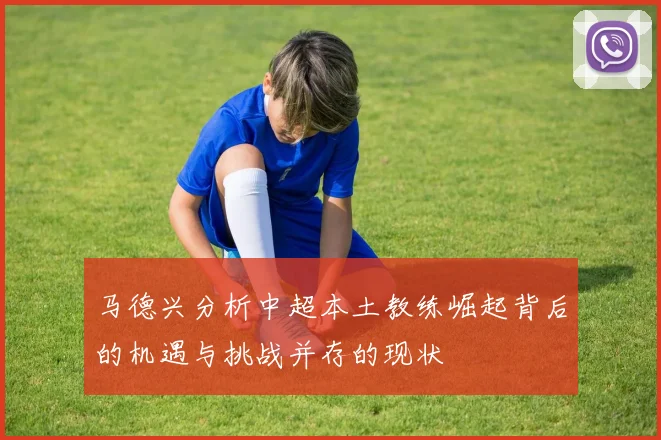 马德兴分析中超本土教练崛起背后的机遇与挑战并存的现状