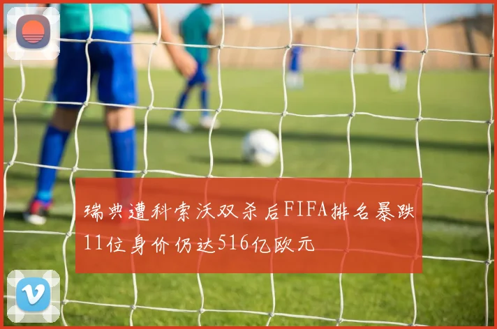 瑞典遭科索沃双杀后FIFA排名暴跌11位身价仍达516亿欧元