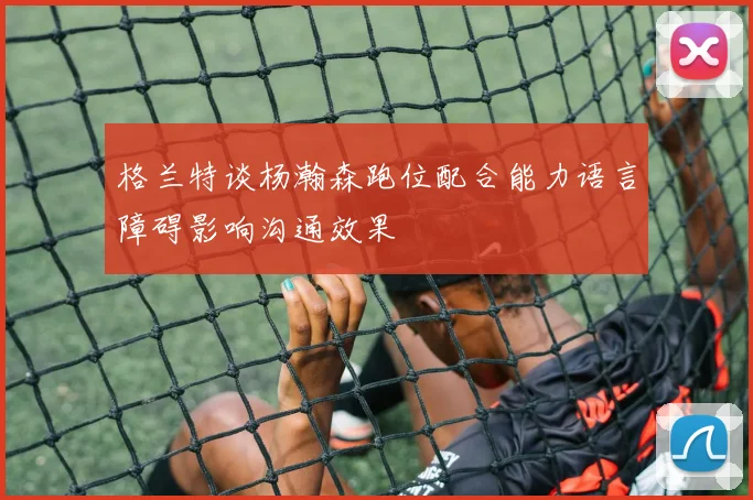 格兰特谈杨瀚森跑位配合能力语言障碍影响沟通效果