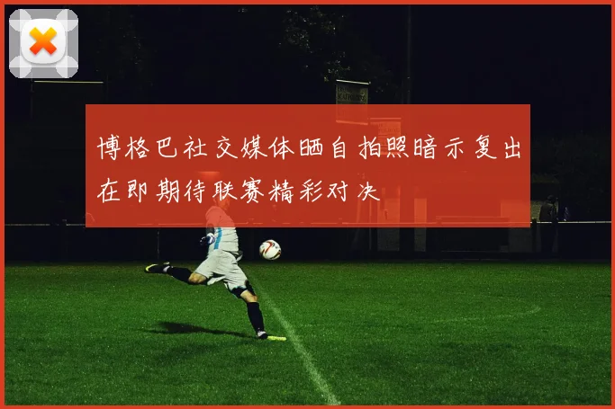 博格巴社交媒体晒自拍照暗示复出在即期待联赛精彩对决