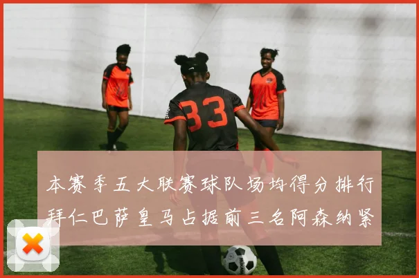本赛季五大联赛球队场均得分排行拜仁巴萨皇马占据前三名阿森纳紧随其后位列第五